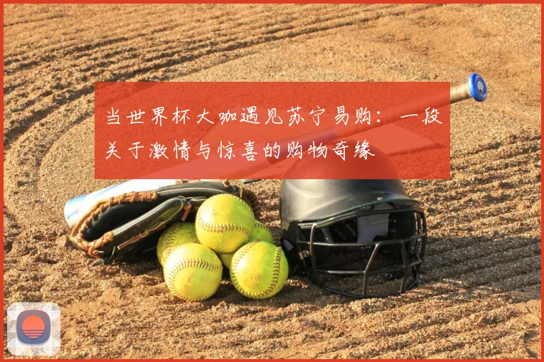 当世界杯大咖遇见苏宁易购：一段关于激情与惊喜的购物奇缘