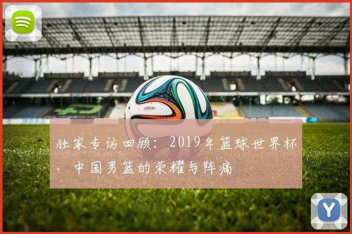 独家专访回顾：2019年篮球世界杯，中国男篮的荣耀与阵痛