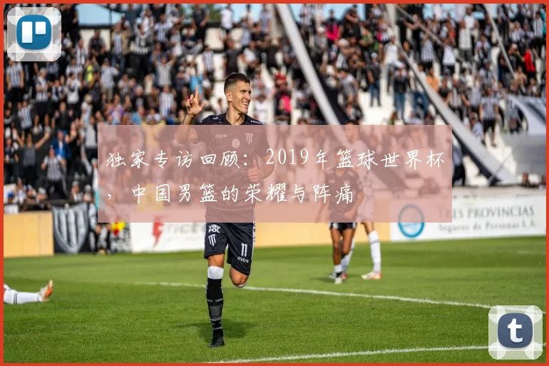独家专访回顾:2019年篮球世界杯,中国男篮的荣耀与阵痛