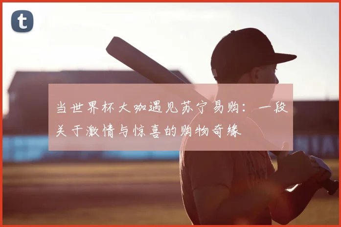 当世界杯大咖遇见苏宁易购：一段关于激情与惊喜的购物奇缘