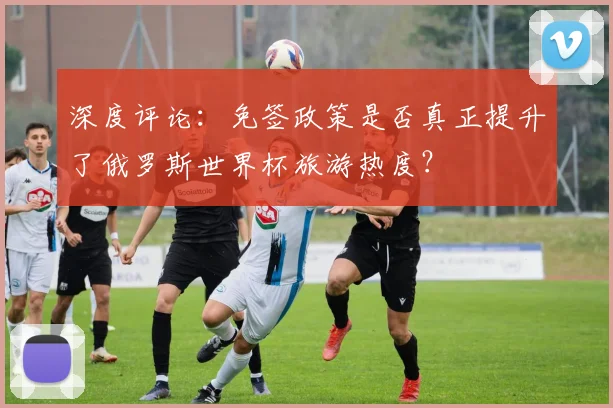 深度评论:免签政策是否真正提升了俄罗斯世界杯旅游热度?