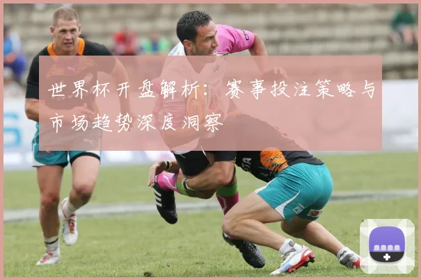 世界杯开盘解析:赛事投注策略与市场趋势深度洞察