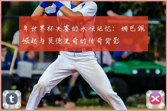 年世界杯决赛的永恒记忆：姆巴佩崛起与莫德里奇的传奇背影