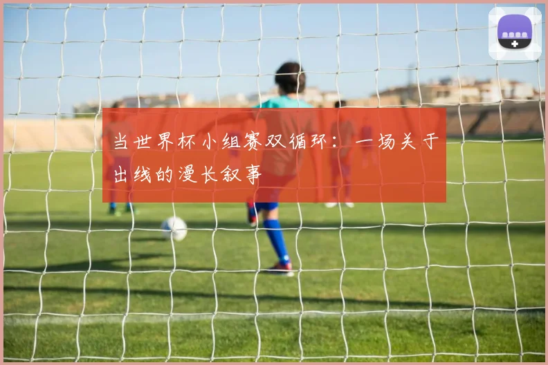当世界杯小组赛双循环：一场关于出线的漫长叙事