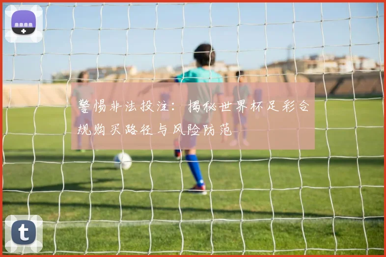 警惕非法投注：揭秘世界杯足彩合规购买路径与风险防范