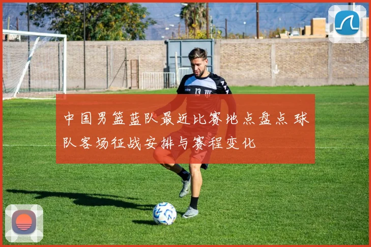 中国男篮蓝队最近比赛地点盘点 球队客场征战安排与赛程变化