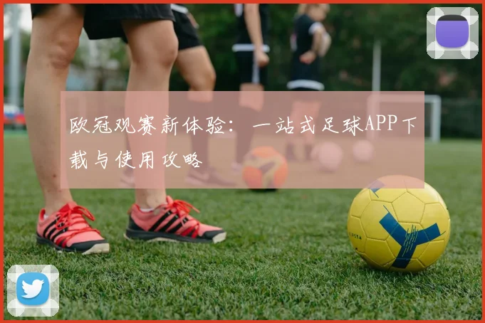 欧冠观赛新体验：一站式足球APP下载与使用攻略