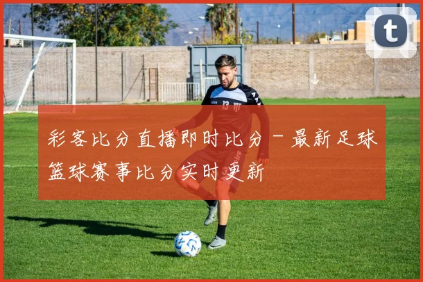 彩客比分直播即时比分 - 最新足球篮球赛事比分实时更新