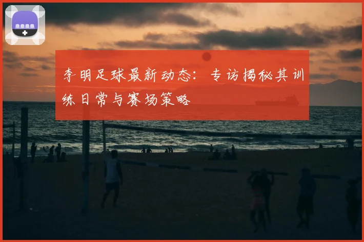 李明足球最新动态：专访揭秘其训练日常与赛场策略