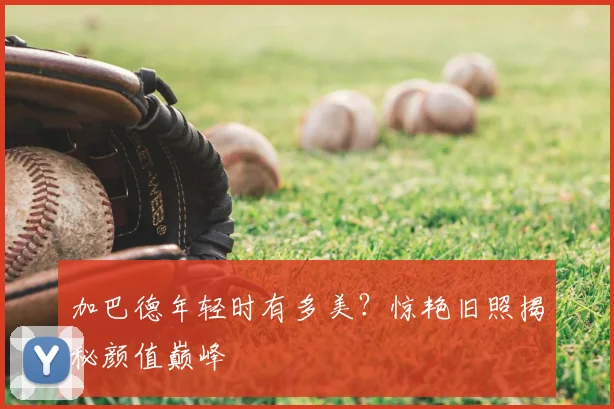 加巴德年轻时有多美?惊艳旧照揭秘颜值巅峰