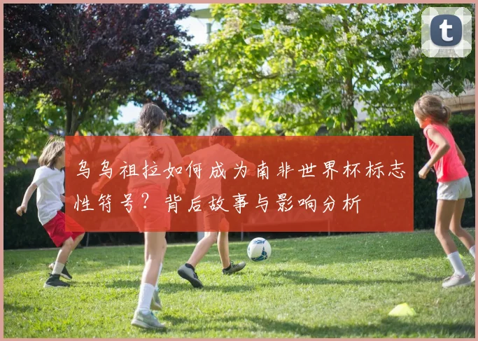 乌乌祖拉如何成为南非世界杯标志性符号？背后故事与影响分析
