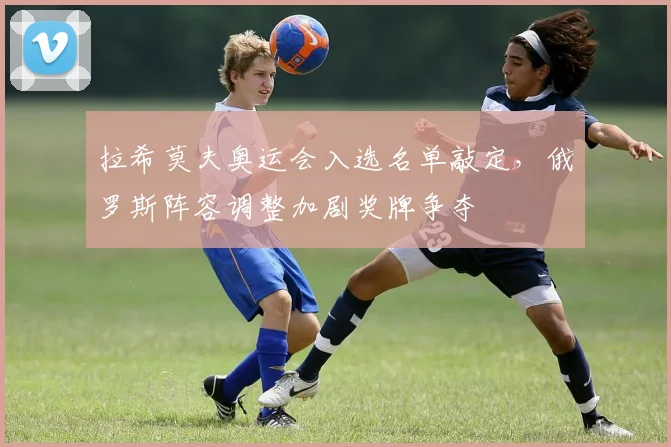 拉希莫夫奥运会入选名单敲定，俄罗斯阵容调整加剧奖牌争夺