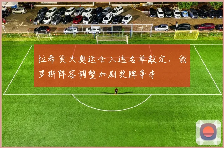 拉希莫夫奥运会入选名单敲定，俄罗斯阵容调整加剧奖牌争夺