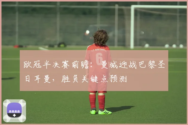 欧冠半决赛前瞻：曼城迎战巴黎圣日耳曼，胜负关键点预测