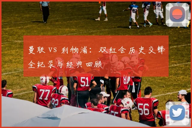 曼联 vs 利物浦：双红会历史交锋全纪录与经典回顾