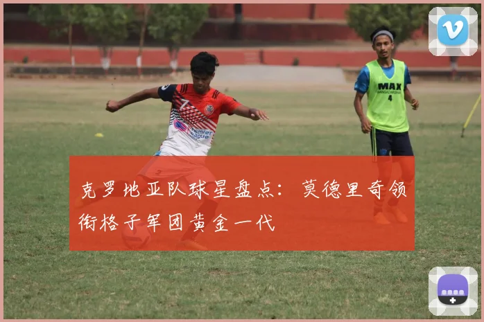 克罗地亚队球星盘点：莫德里奇领衔格子军团黄金一代