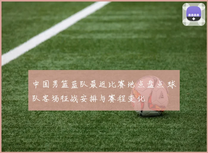 中国男篮蓝队最近比赛地点盘点 球队客场征战安排与赛程变化