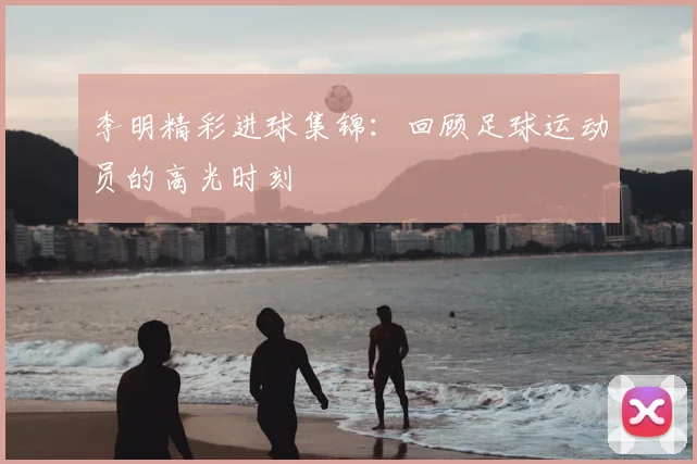 李明精彩进球集锦：回顾足球运动员的高光时刻