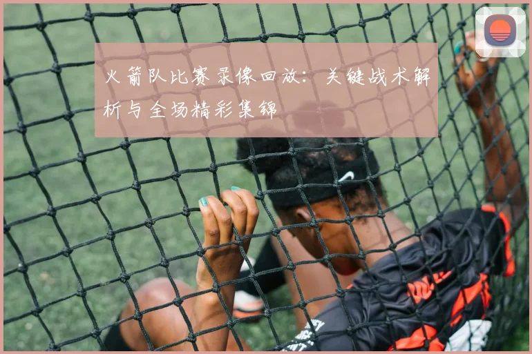 火箭队比赛录像回放：关键战术解析与全场精彩集锦