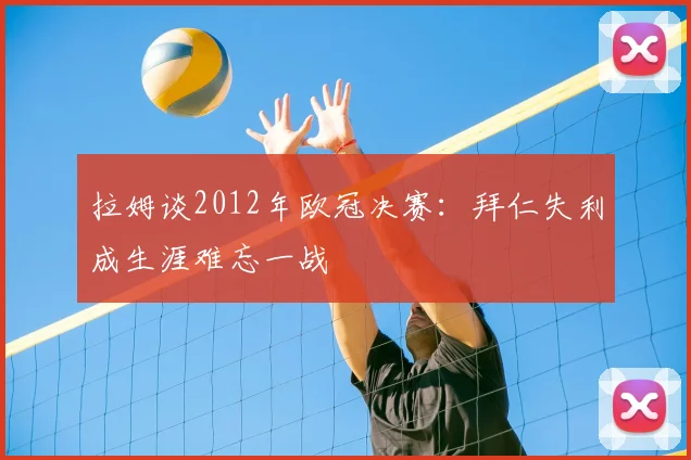 拉姆谈2012年欧冠决赛：拜仁失利成生涯难忘一战