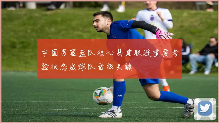 中国男篮蓝队核心易建联迎重要考验状态成球队晋级关键