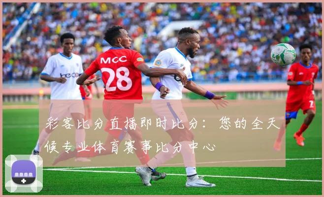 彩客比分直播即时比分：您的全天候专业体育赛事比分中心