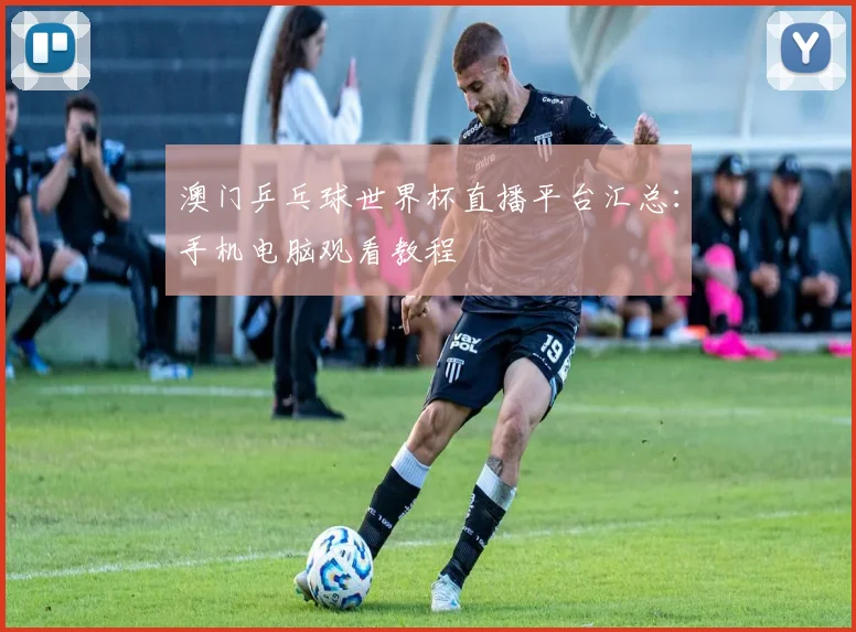 澳门乒乓球世界杯直播平台汇总：手机电脑观看教程
