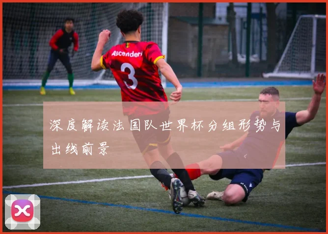 深度解读法国队世界杯分组形势与出线前景