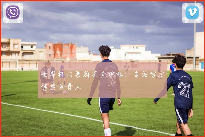 世界杯门票购买全攻略：专访官方售票负责人